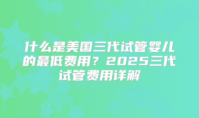 什么是美国三代试管婴儿的最低费用？2025三代试管费用详解