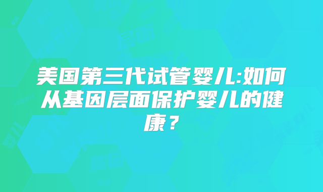 美国第三代试管婴儿:如何从基因层面保护婴儿的健康？