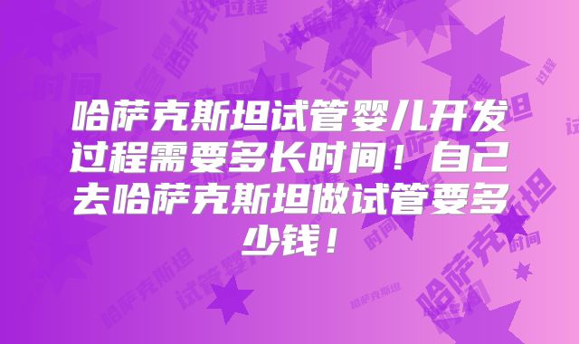 哈萨克斯坦试管婴儿开发过程需要多长时间！自己去哈萨克斯坦做试管要多少钱！