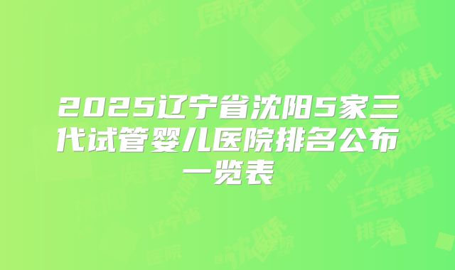 2025辽宁省沈阳5家三代试管婴儿医院排名公布一览表