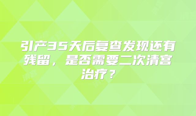 引产35天后复查发现还有残留，是否需要二次清宫治疗？