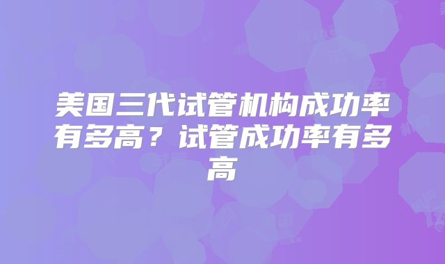 美国三代试管机构成功率有多高？试管成功率有多高