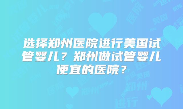 选择郑州医院进行美国试管婴儿？郑州做试管婴儿便宜的医院？