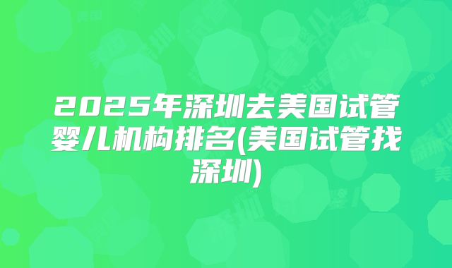 2025年深圳去美国试管婴儿机构排名(美国试管找深圳)