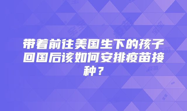 带着前往美国生下的孩子回国后该如何安排疫苗接种？