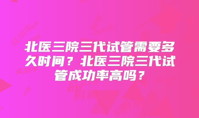 北医三院三代试管需要多久时间？北医三院三代试管成功率高吗？