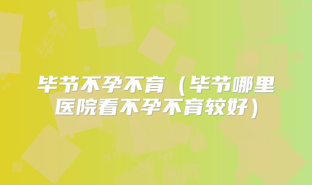 毕节不孕不育(毕节哪里医院看不孕不育较好)