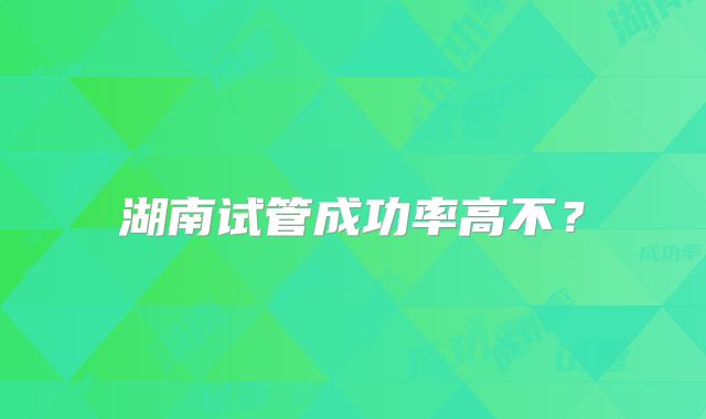 湖南试管成功率高不？