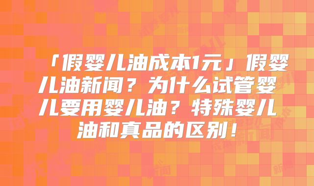 「假婴儿油成本1元」假婴儿油新闻?为什么试管婴儿要用婴儿油?特殊婴儿油和真品的区别!
