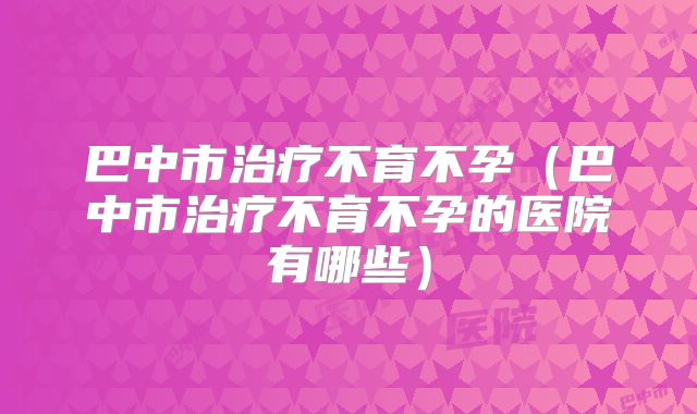 巴中市治疗不育不孕（巴中市治疗不育不孕的医院有哪些）