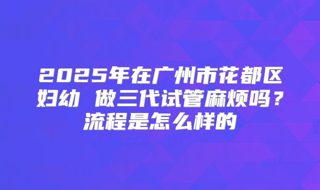 2025年在广州市花都区妇幼 做三代试管麻烦吗？流程是怎么样的