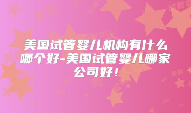 美国试管婴儿机构有什么哪个好-美国试管婴儿哪家公司好！