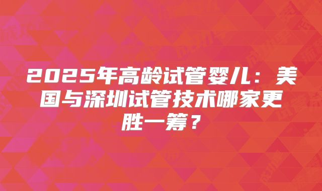 2025年高龄试管婴儿：美国与深圳试管技术哪家更胜一筹？