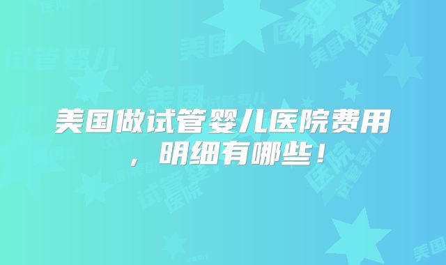 美国做试管婴儿医院费用,明细有哪些!