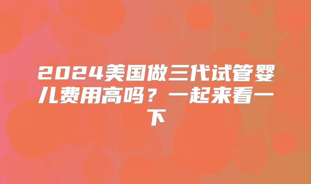 2024美国做三代试管婴儿费用高吗？一起来看一下