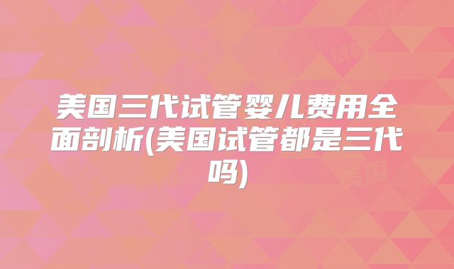 美国三代试管婴儿费用全面剖析(美国试管都是三代吗)