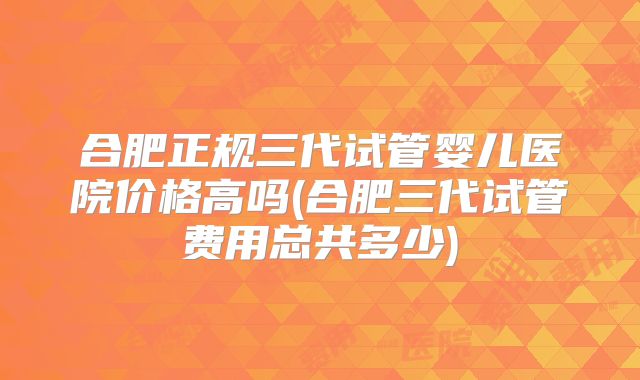 合肥正规三代试管婴儿医院价格高吗(合肥三代试管费用总共多少)