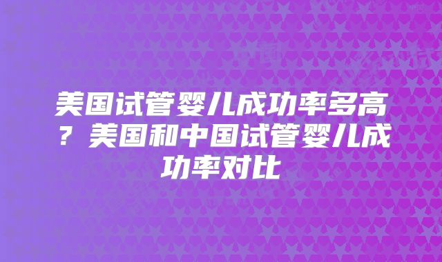 美国试管婴儿成功率多高？美国和中国试管婴儿成功率对比