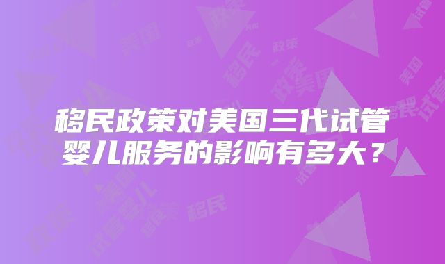 移民政策对美国三代试管婴儿服务的影响有多大？