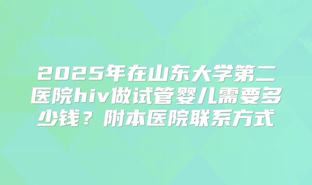 2025年在山东大学第二医院hiv做试管婴儿需要多少钱?附本医院联系方式