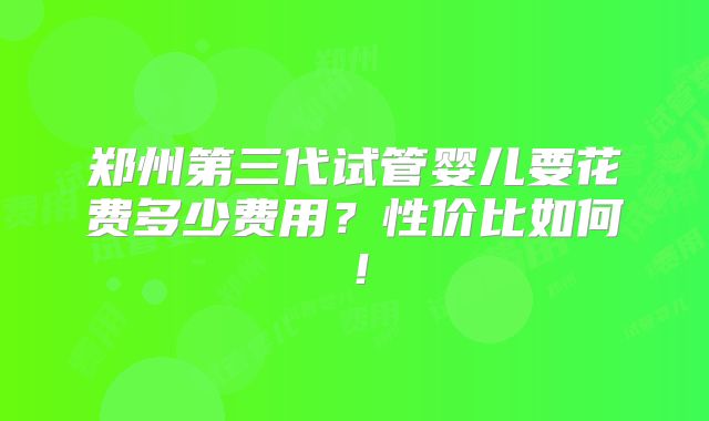 郑州第三代试管婴儿要花费多少费用？性价比如何！