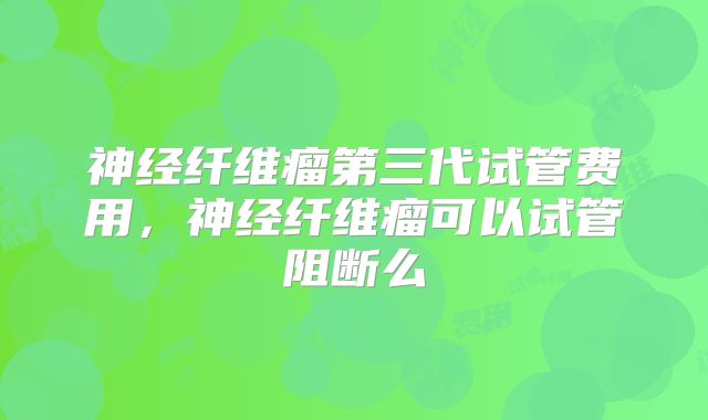 神经纤维瘤第三代试管费用，神经纤维瘤可以试管阻断么
