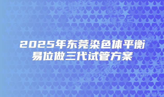 2025年东莞染色体平衡易位做三代试管方案
