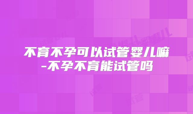 不育不孕可以试管婴儿嘛-不孕不育能试管吗
