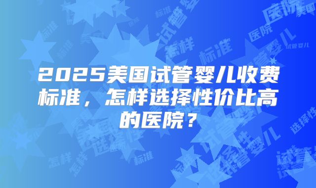 2025美国试管婴儿收费标准,怎样选择性价比高的医院?