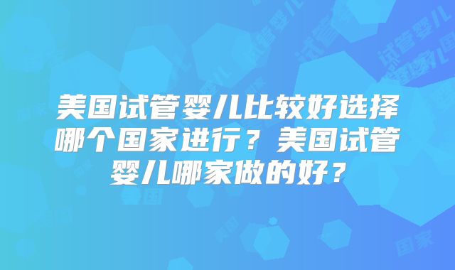 美国试管婴儿比较好选择哪个国家进行？美国试管婴儿哪家做的好？