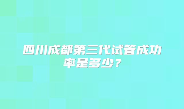 四川成都第三代试管成功率是多少？