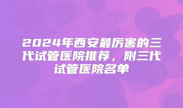 2024年西安最厉害的三代试管医院推荐，附三代试管医院名单