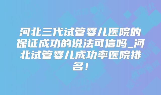 河北三代试管婴儿医院的保证成功的说法可信吗_河北试管婴儿成功率医院排名！