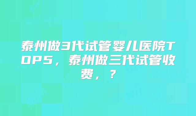 泰州做3代试管婴儿医院TOP5，泰州做三代试管收费，？