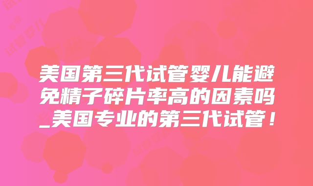 美国第三代试管婴儿能避免精子碎片率高的因素吗_美国专业的第三代试管！