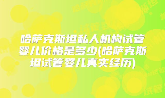 哈萨克斯坦私人机构试管婴儿价格是多少(哈萨克斯坦试管婴儿真实经历)