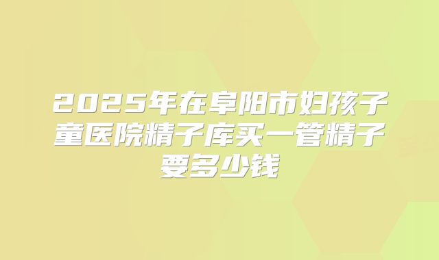 2025年在阜阳市妇孩子童医院精子库买一管精子要多少钱
