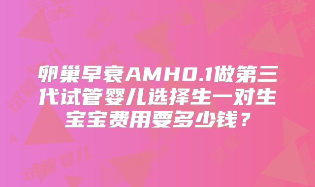 卵巢早衰AMH0.1做第三代试管婴儿选择生一对生宝宝费用要多少钱？