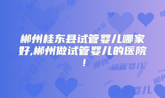 郴州桂东县试管婴儿哪家好,郴州做试管婴儿的医院！