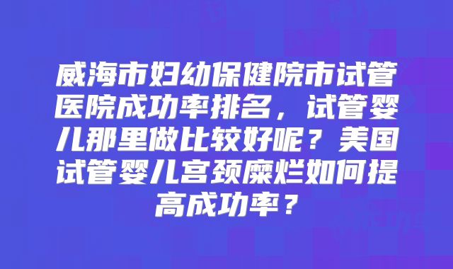 威海市妇幼保健院市试管医院成功率排名，试管婴儿那里做比较好呢？美国试管婴儿宫颈糜烂如何提高成功率？