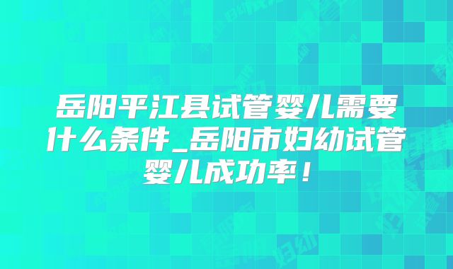岳阳平江县试管婴儿需要什么条件_岳阳市妇幼试管婴儿成功率!