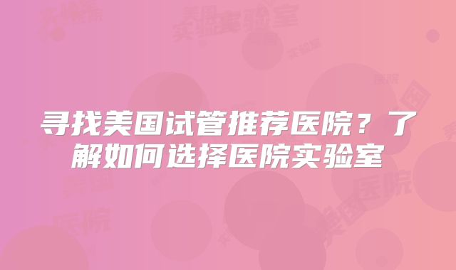 寻找美国试管推荐医院？了解如何选择医院实验室