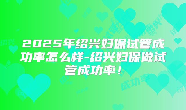 2025年绍兴妇保试管成功率怎么样-绍兴妇保做试管成功率！