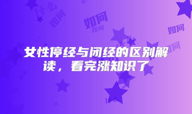 女性停经与闭经的区别解读，看完涨知识了