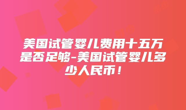 美国试管婴儿费用十五万是否足够-美国试管婴儿多少人民币！