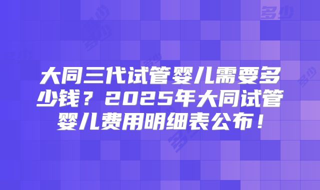 大同三代试管婴儿需要多少钱？2025年大同试管婴儿费用明细表公布！