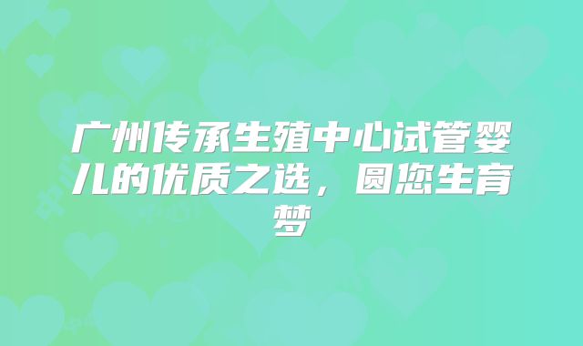 广州传承生殖中心试管婴儿的优质之选，圆您生育梦