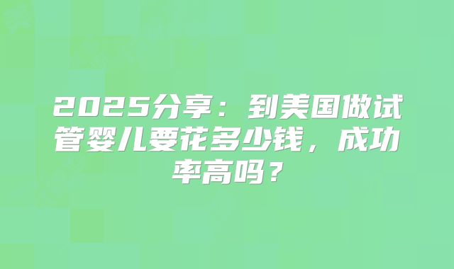 2025分享：到美国做试管婴儿要花多少钱，成功率高吗？