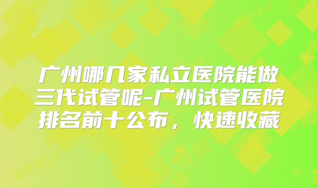 广州哪几家私立医院能做三代试管呢-广州试管医院排名前十公布，快速收藏