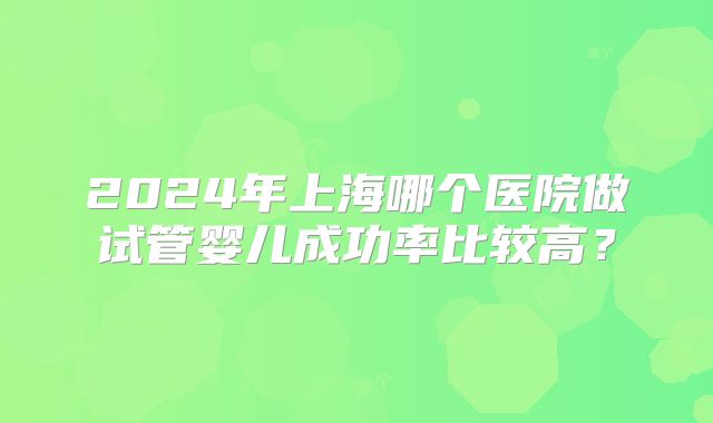 2024年上海哪个医院做试管婴儿成功率比较高?
